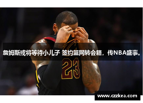 詹姆斯或将等待小儿子 签约篮网转会籍，传NBA盛事。