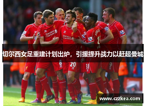 切尔西女足重建计划出炉，引援提升战力以赶超曼城